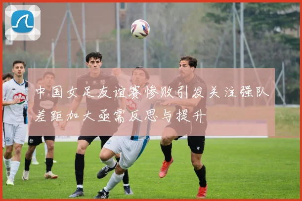 中国女足友谊赛惨败引发关注强队差距加大亟需反思与提升