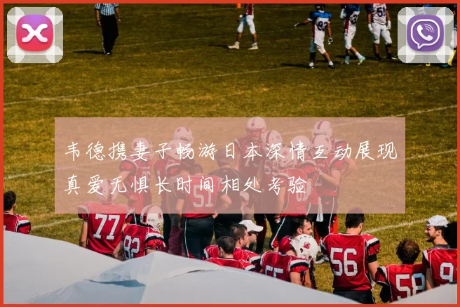 韦德携妻子畅游日本深情互动展现真爱无惧长时间相处考验