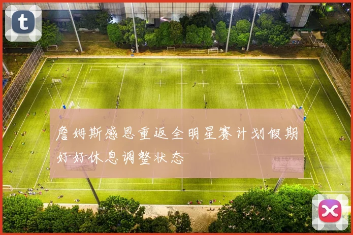 詹姆斯感恩重返全明星赛计划假期好好休息调整状态