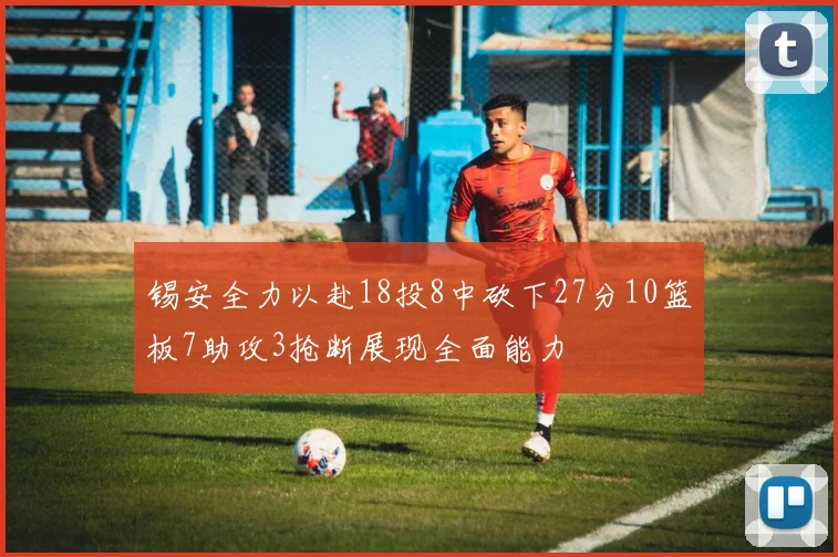锡安全力以赴18投8中砍下27分10篮板7助攻3抢断展现全面能力