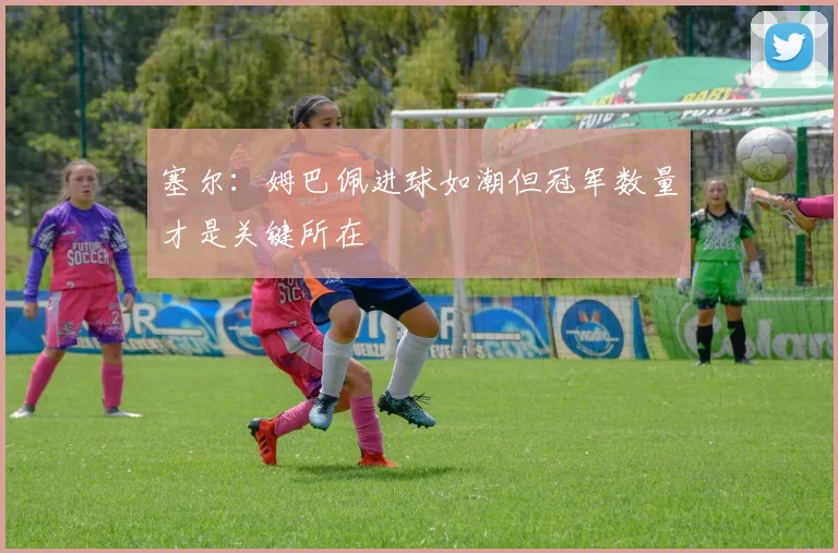 塞尔：姆巴佩进球如潮但冠军数量才是关键所在