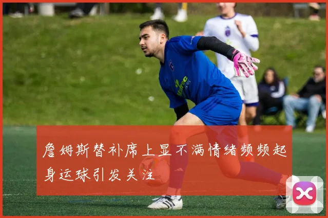 詹姆斯替补席上显不满情绪频频起身运球引发关注