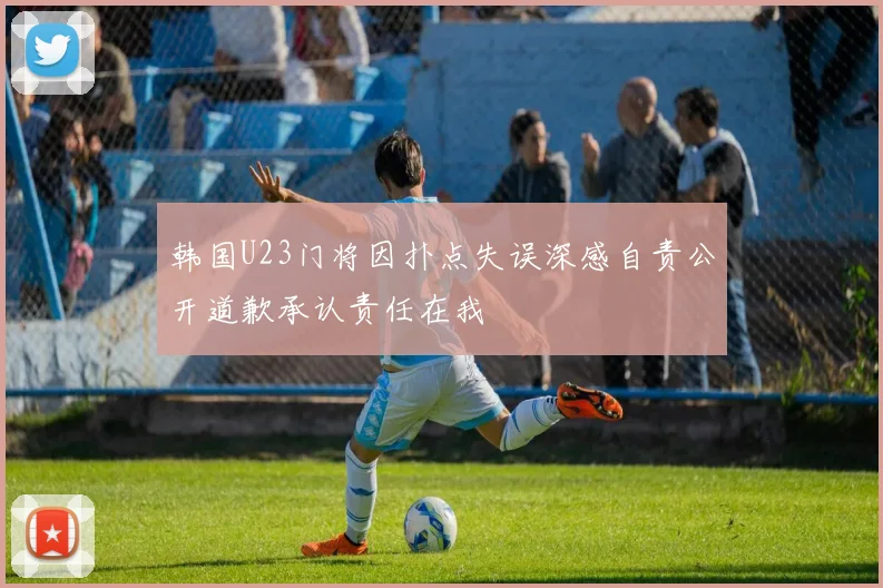 韩国U23门将因扑点失误深感自责公开道歉承认责任在我