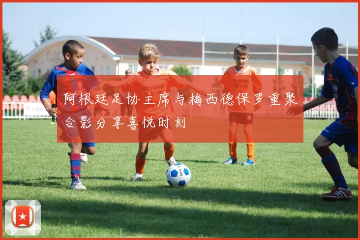 阿根廷足协主席与梅西德保罗重聚合影分享喜悦时刻