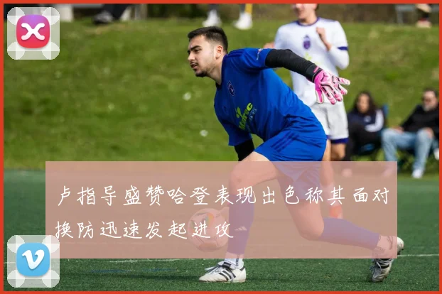 卢指导盛赞哈登表现出色称其面对换防迅速发起进攻