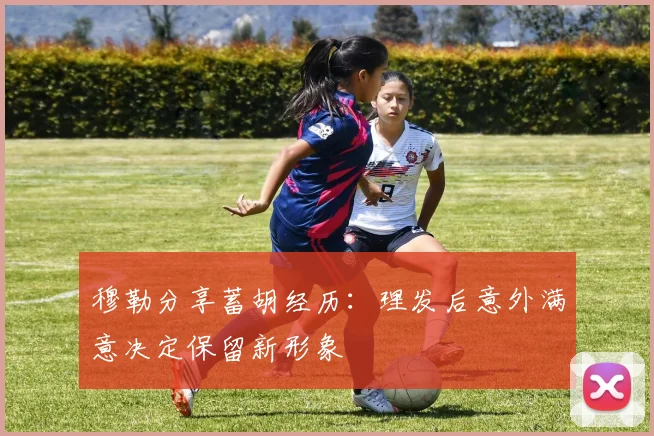 穆勒分享蓄胡经历：理发后意外满意决定保留新形象