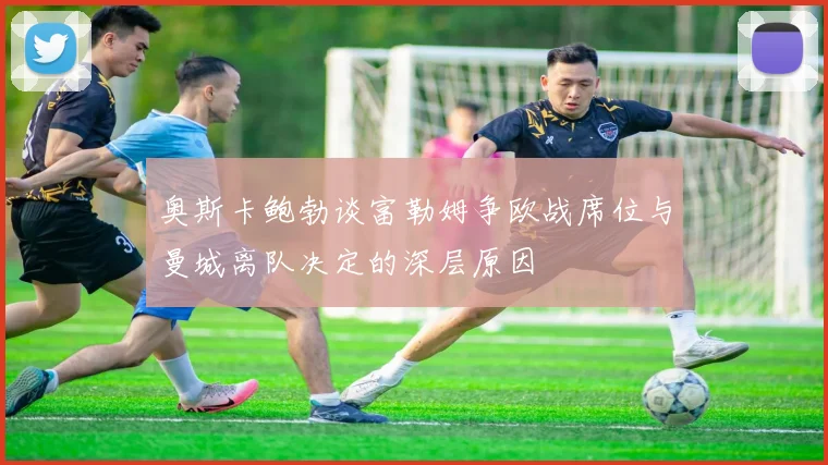 奥斯卡鲍勃谈富勒姆争欧战席位与曼城离队决定的深层原因