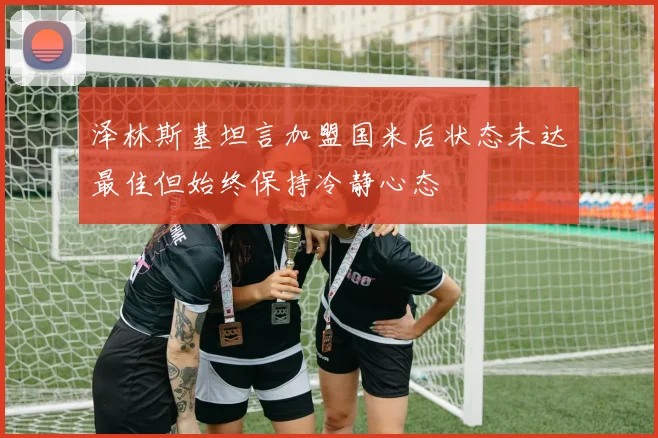 泽林斯基坦言加盟国米后状态未达最佳但始终保持冷静心态