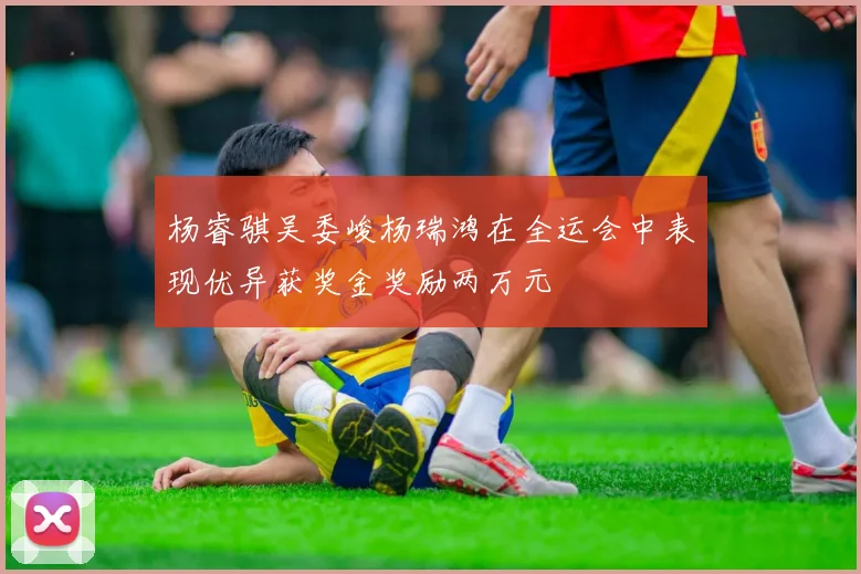 杨睿骐吴委峻杨瑞鸿在全运会中表现优异获奖金奖励两万元