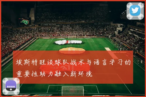 埃斯特旺谈球队战术与语言学习的重要性助力融入新环境