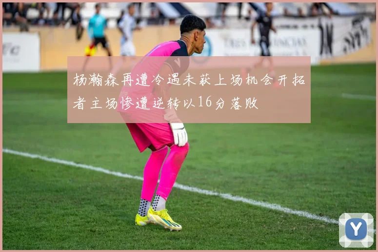 杨瀚森再遭冷遇未获上场机会开拓者主场惨遭逆转以16分落败