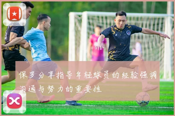 保罗分享指导年轻球员的经验强调沟通与努力的重要性