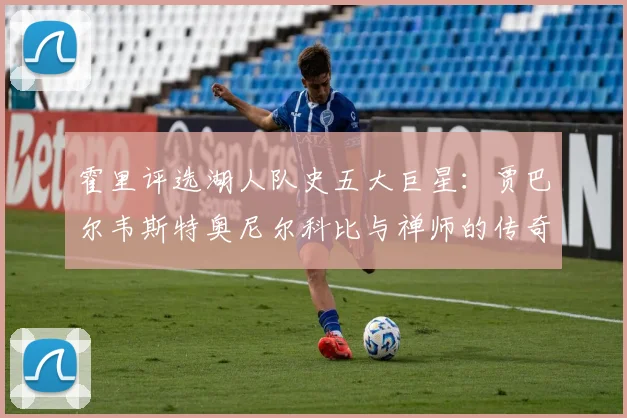 霍里评选湖人队史五大巨星：贾巴尔韦斯特奥尼尔科比与禅师的传奇之路