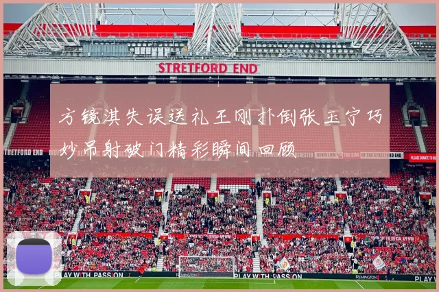方镜淇失误送礼王刚扑倒张玉宁巧妙吊射破门精彩瞬间回顾