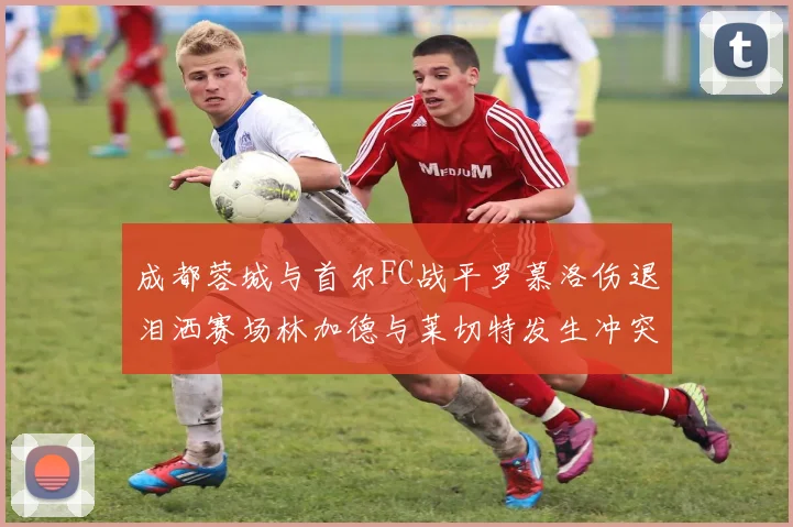 成都蓉城与首尔FC战平罗慕洛伤退泪洒赛场林加德与莱切特发生冲突