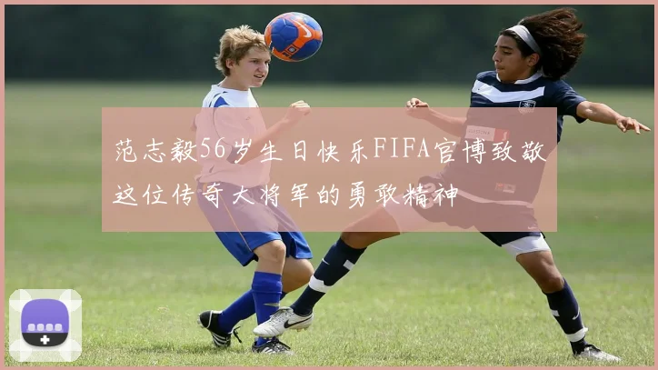 范志毅56岁生日快乐FIFA官博致敬这位传奇大将军的勇敢精神