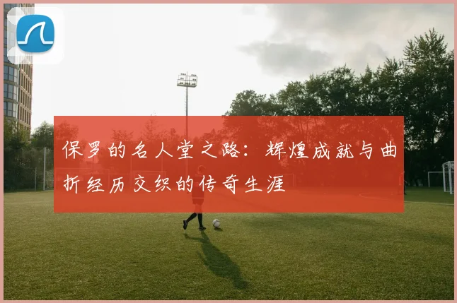保罗的名人堂之路：辉煌成就与曲折经历交织的传奇生涯