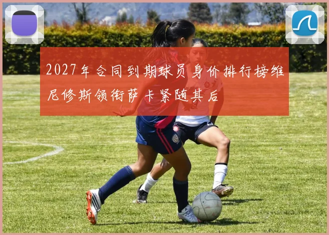 2027年合同到期球员身价排行榜维尼修斯领衔萨卡紧随其后