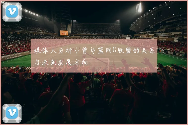 媒体人分析小曾与篮网G联盟的关系与未来发展方向