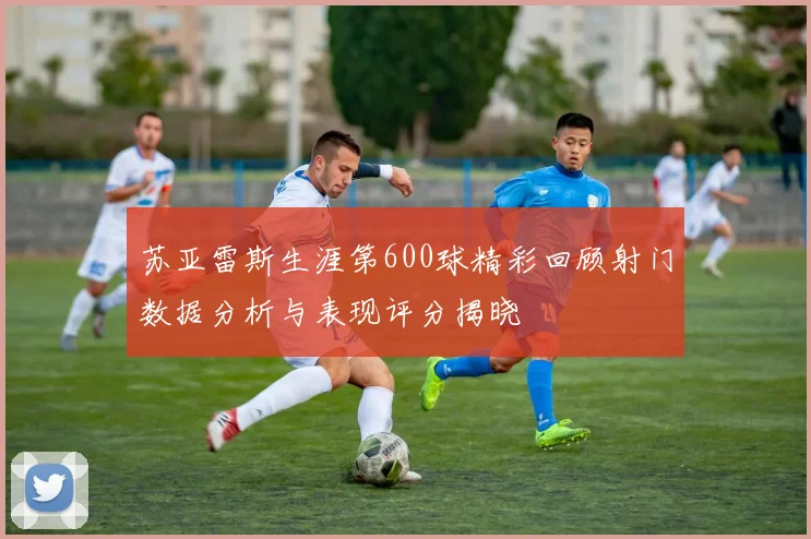 苏亚雷斯生涯第600球精彩回顾射门数据分析与表现评分揭晓