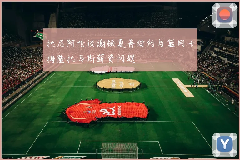 托尼阿伦谈谢顿夏普续约与篮网卡梅隆托马斯薪资问题